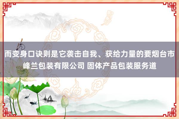 而变身口诀则是它袭击自我、获给力量的要烟台市峰兰包装有限公司 固体产品包装服务道