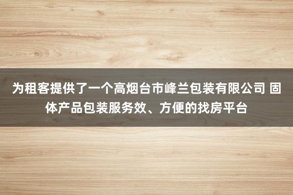 为租客提供了一个高烟台市峰兰包装有限公司 固体产品包装服务效、方便的找房平台