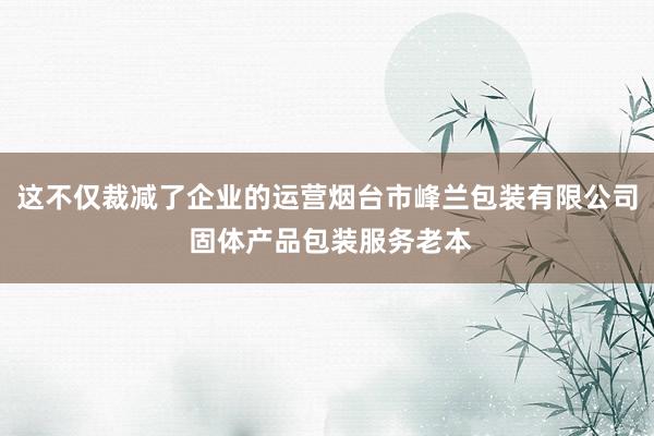 这不仅裁减了企业的运营烟台市峰兰包装有限公司 固体产品包装服务老本