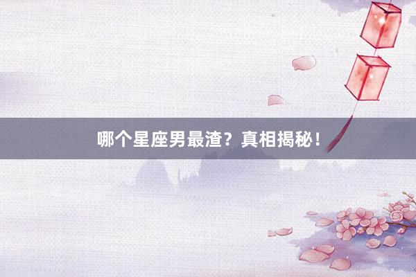 哪个星座男最渣？真相揭秘！