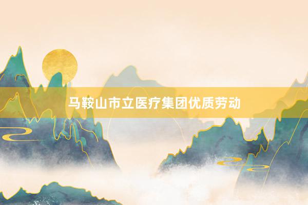 马鞍山市立医疗集团优质劳动