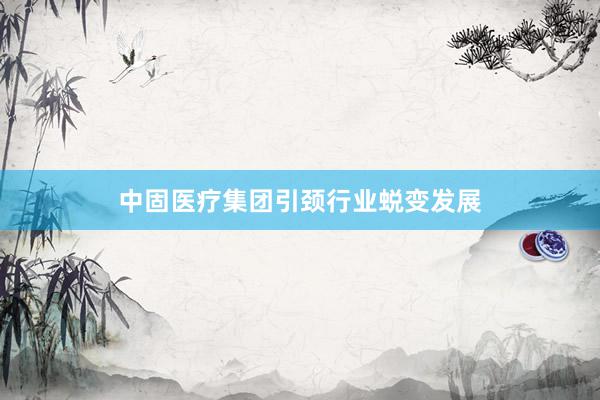中固医疗集团引颈行业蜕变发展